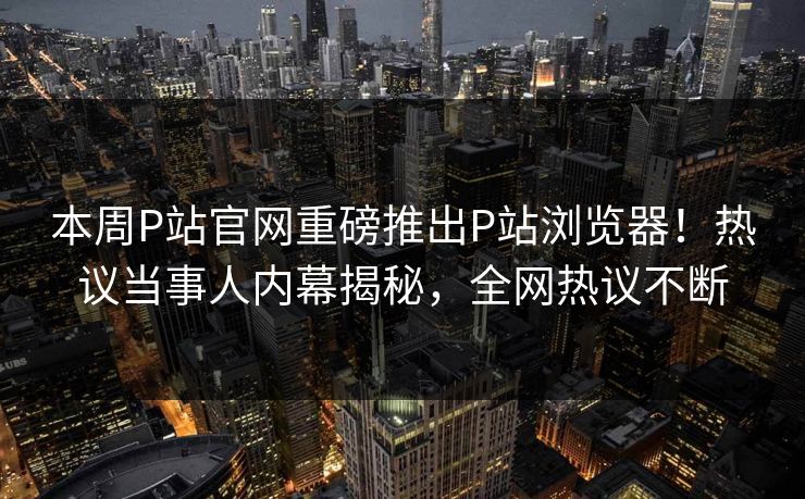 本周P站官网重磅推出P站浏览器！热议当事人内幕揭秘，全网热议不断