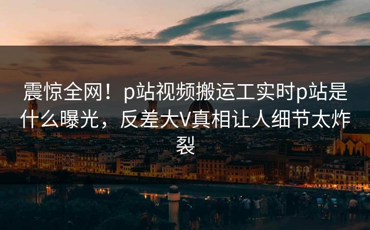 震惊全网！p站视频搬运工实时p站是什么曝光，反差大V真相让人细节太炸裂