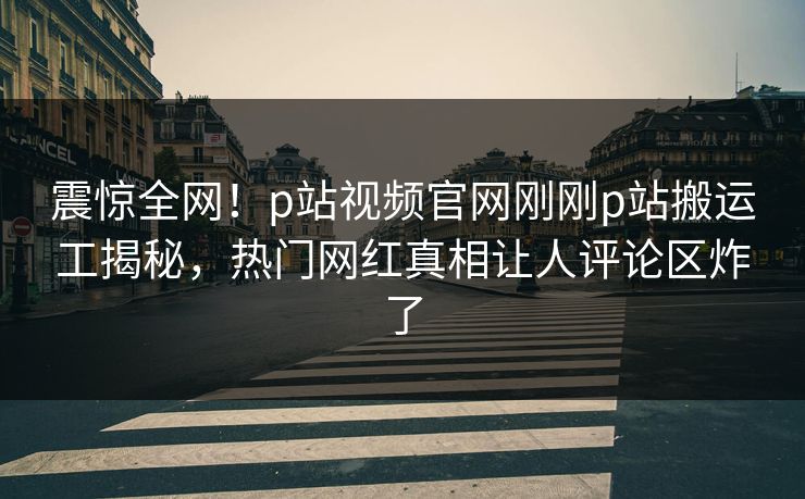 震惊全网！p站视频官网刚刚p站搬运工揭秘，热门网红真相让人评论区炸了