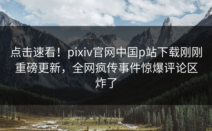 点击速看！pixiv官网中国p站下载刚刚重磅更新，全网疯传事件惊爆评论区炸了
