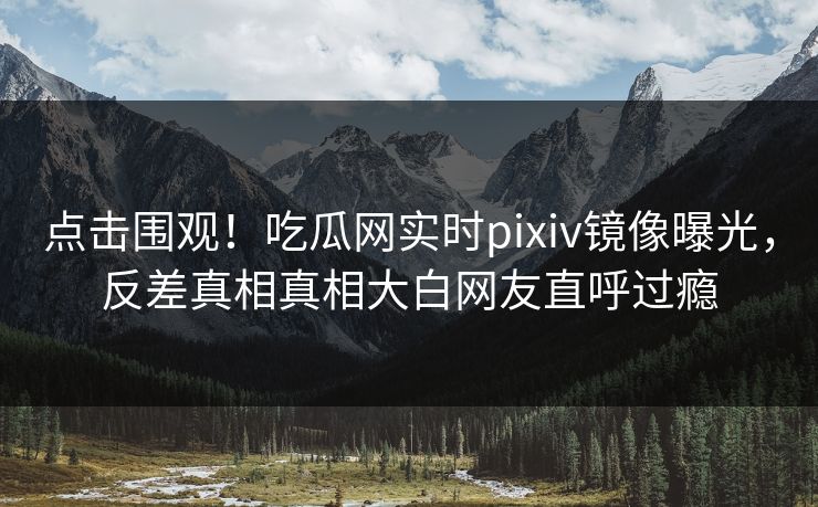 点击围观！吃瓜网实时pixiv镜像曝光，反差真相真相大白网友直呼过瘾