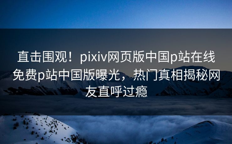 直击围观！pixiv网页版中国p站在线免费p站中国版曝光，热门真相揭秘网友直呼过瘾