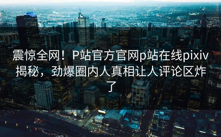 震惊全网！P站官方官网p站在线pixiv揭秘，劲爆圈内人真相让人评论区炸了