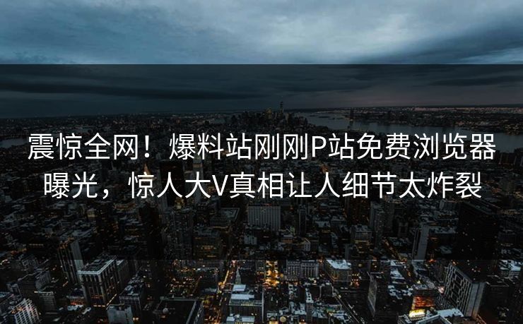 震惊全网！爆料站刚刚P站免费浏览器曝光，惊人大V真相让人细节太炸裂