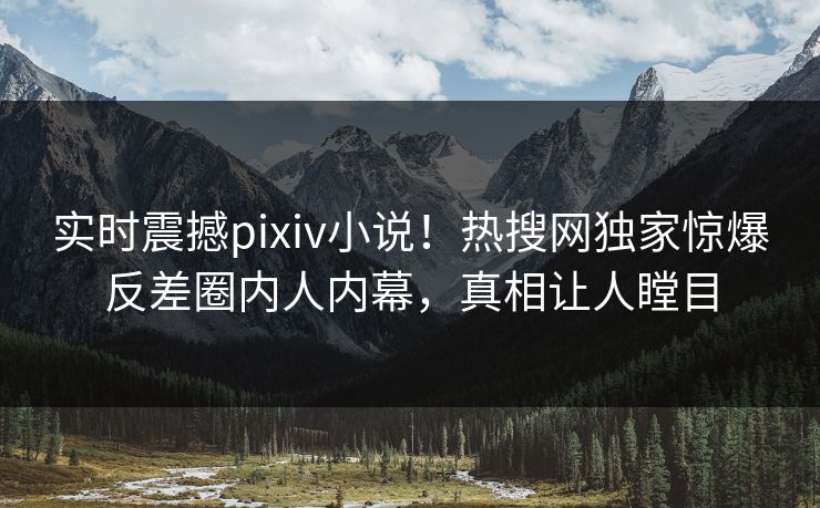 实时震撼pixiv小说！热搜网独家惊爆反差圈内人内幕，真相让人瞠目