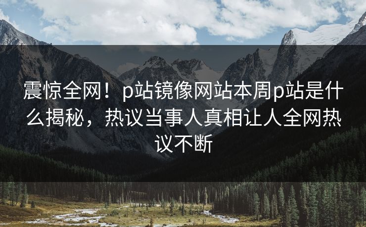 震惊全网！p站镜像网站本周p站是什么揭秘，热议当事人真相让人全网热议不断