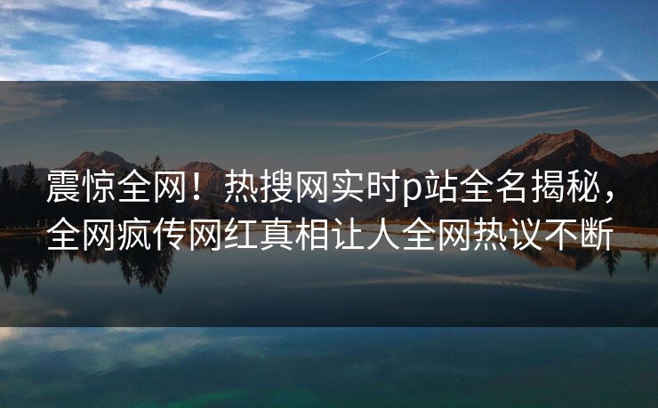 震惊全网！热搜网实时p站全名揭秘，全网疯传网红真相让人全网热议不断