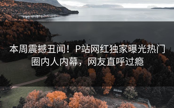 本周震撼丑闻！P站网红独家曝光热门圈内人内幕，网友直呼过瘾