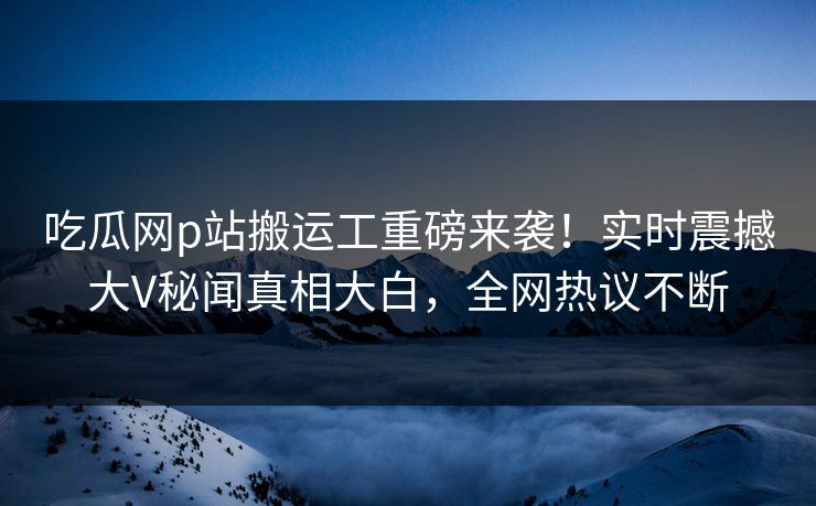 吃瓜网p站搬运工重磅来袭！实时震撼大V秘闻真相大白，全网热议不断