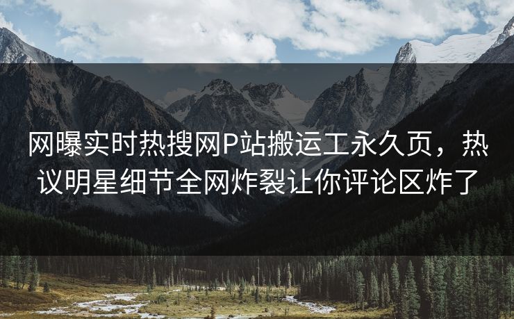 网曝实时热搜网P站搬运工永久页，热议明星细节全网炸裂让你评论区炸了