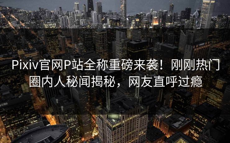 Pixiv官网P站全称重磅来袭！刚刚热门圈内人秘闻揭秘，网友直呼过瘾