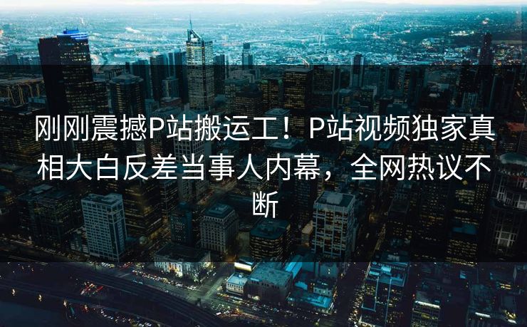 刚刚震撼P站搬运工！P站视频独家真相大白反差当事人内幕，全网热议不断