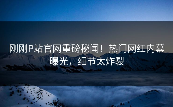 刚刚P站官网重磅秘闻！热门网红内幕曝光，细节太炸裂
