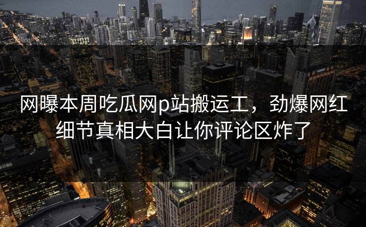 网曝本周吃瓜网p站搬运工，劲爆网红细节真相大白让你评论区炸了