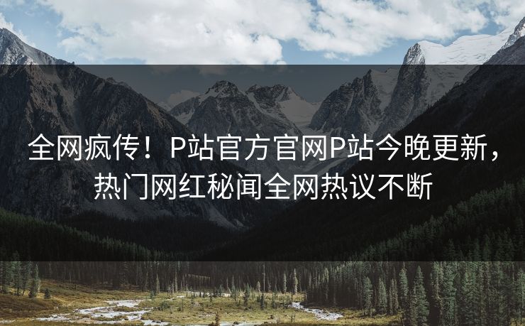 全网疯传！P站官方官网P站今晚更新，热门网红秘闻全网热议不断