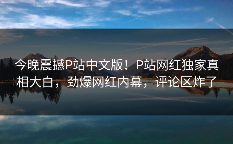 今晚震撼P站中文版！P站网红独家真相大白，劲爆网红内幕，评论区炸了