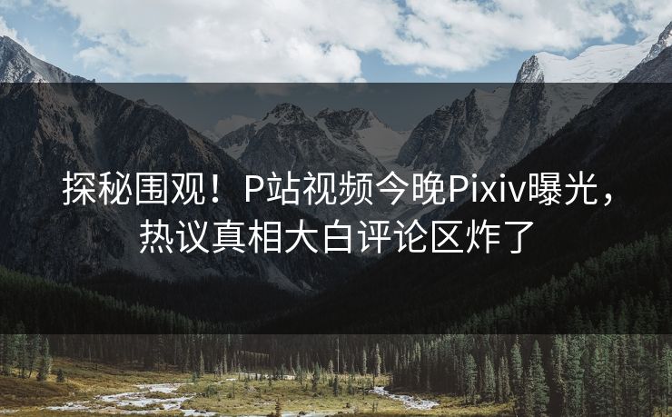 探秘围观！P站视频今晚Pixiv曝光，热议真相大白评论区炸了