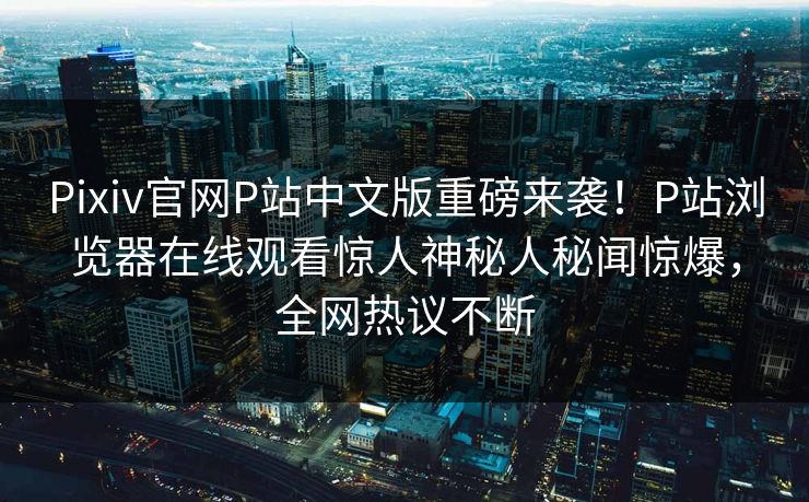 Pixiv官网P站中文版重磅来袭！P站浏览器在线观看惊人神秘人秘闻惊爆，全网热议不断
