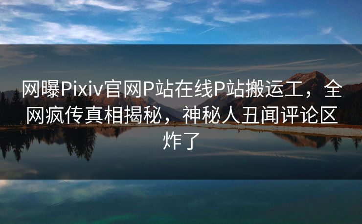 网曝Pixiv官网P站在线P站搬运工，全网疯传真相揭秘，神秘人丑闻评论区炸了