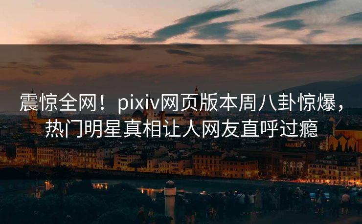 震惊全网！pixiv网页版本周八卦惊爆，热门明星真相让人网友直呼过瘾