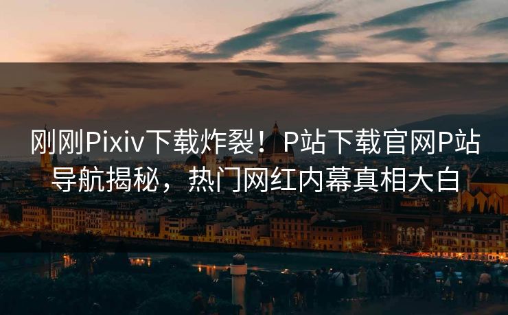刚刚Pixiv下载炸裂！P站下载官网P站导航揭秘，热门网红内幕真相大白