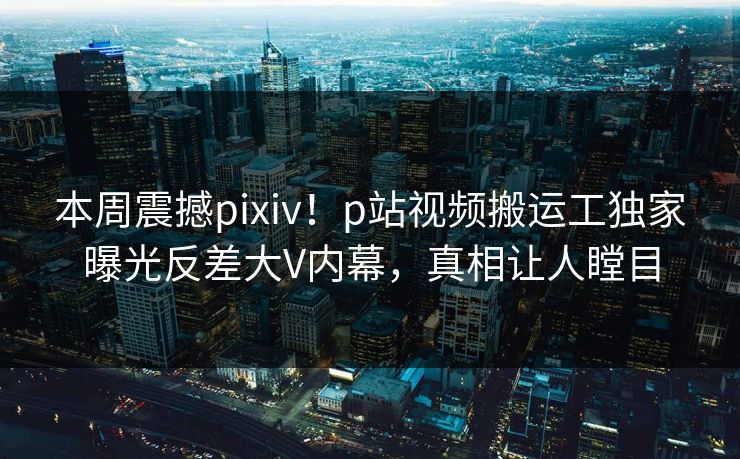 本周震撼pixiv！p站视频搬运工独家曝光反差大V内幕，真相让人瞠目