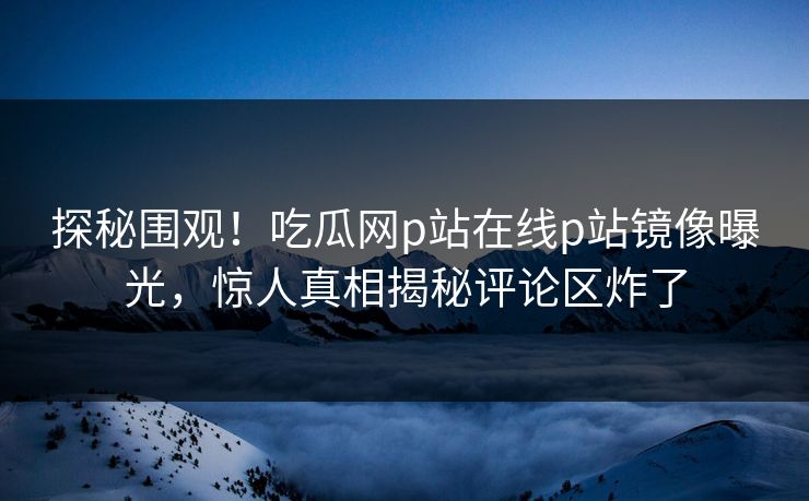 探秘围观！吃瓜网p站在线p站镜像曝光，惊人真相揭秘评论区炸了