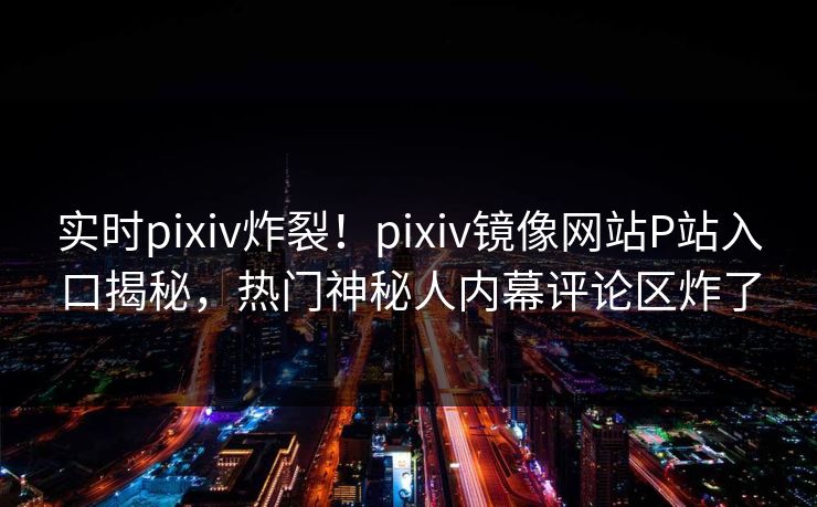 实时pixiv炸裂！pixiv镜像网站P站入口揭秘，热门神秘人内幕评论区炸了