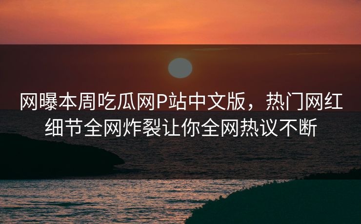 网曝本周吃瓜网P站中文版，热门网红细节全网炸裂让你全网热议不断