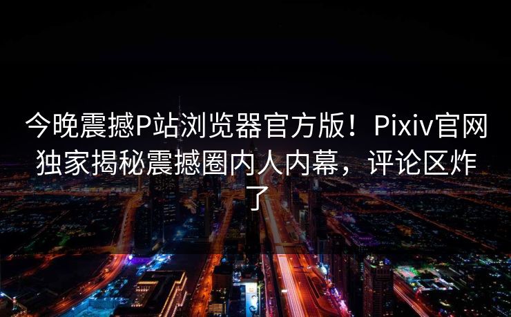 今晚震撼P站浏览器官方版！Pixiv官网独家揭秘震撼圈内人内幕，评论区炸了