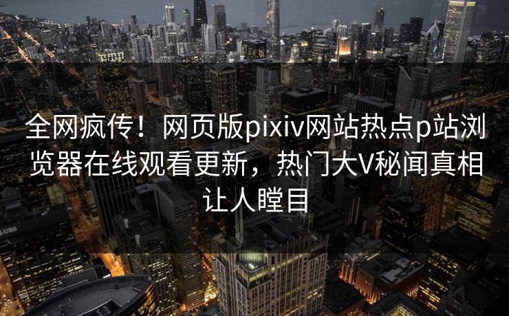 全网疯传！网页版pixiv网站热点p站浏览器在线观看更新，热门大V秘闻真相让人瞠目