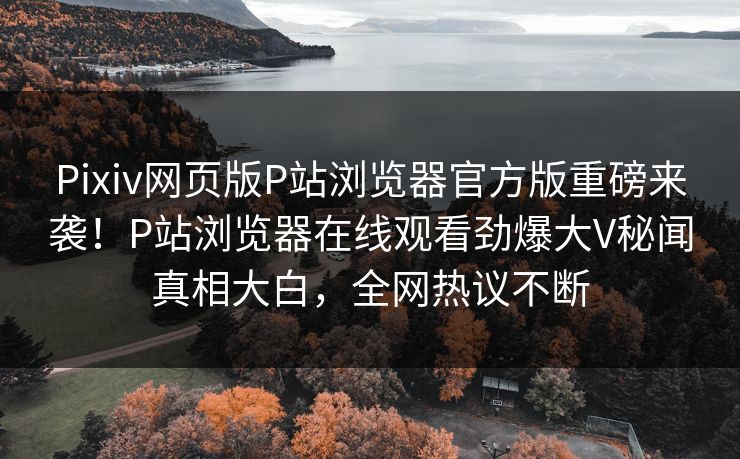 Pixiv网页版P站浏览器官方版重磅来袭！P站浏览器在线观看劲爆大V秘闻真相大白，全网热议不断