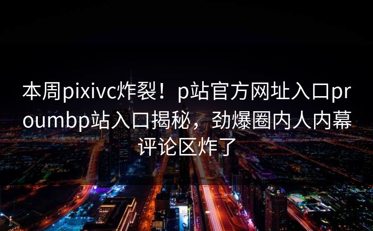 本周pixivc炸裂！p站官方网址入口proumbp站入口揭秘，劲爆圈内人内幕评论区炸了