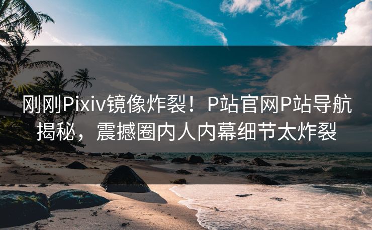 刚刚Pixiv镜像炸裂！P站官网P站导航揭秘，震撼圈内人内幕细节太炸裂