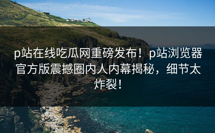 p站在线吃瓜网重磅发布！p站浏览器官方版震撼圈内人内幕揭秘，细节太炸裂！
