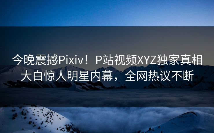今晚震撼Pixiv！P站视频XYZ独家真相大白惊人明星内幕，全网热议不断