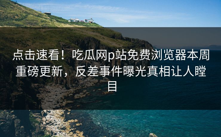 点击速看！吃瓜网p站免费浏览器本周重磅更新，反差事件曝光真相让人瞠目