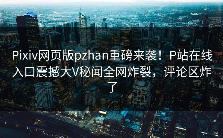 Pixiv网页版pzhan重磅来袭！P站在线入口震撼大V秘闻全网炸裂，评论区炸了