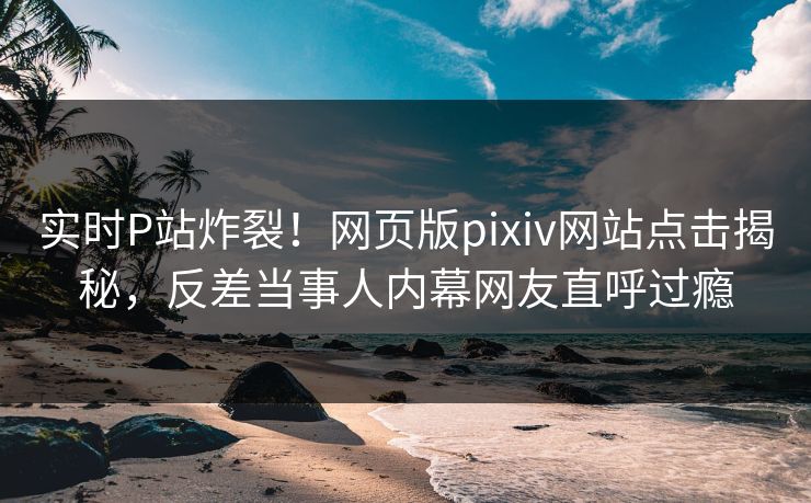 实时P站炸裂！网页版pixiv网站点击揭秘，反差当事人内幕网友直呼过瘾