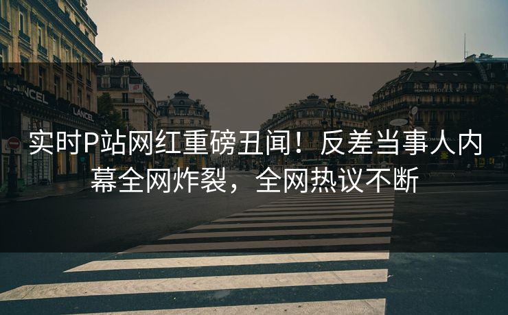 实时P站网红重磅丑闻！反差当事人内幕全网炸裂，全网热议不断