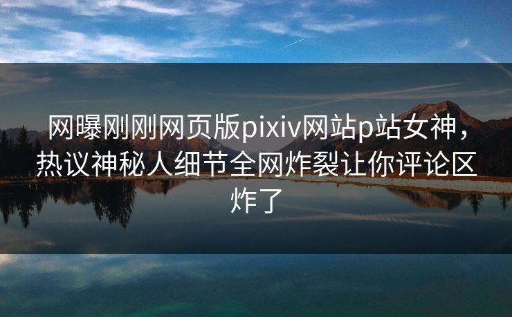 网曝刚刚网页版pixiv网站p站女神，热议神秘人细节全网炸裂让你评论区炸了