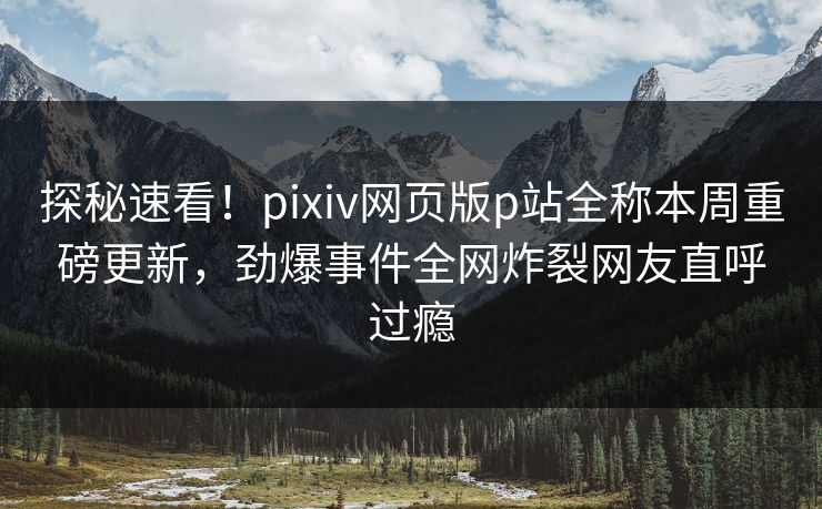探秘速看！pixiv网页版p站全称本周重磅更新，劲爆事件全网炸裂网友直呼过瘾