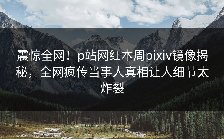 震惊全网！p站网红本周pixiv镜像揭秘，全网疯传当事人真相让人细节太炸裂