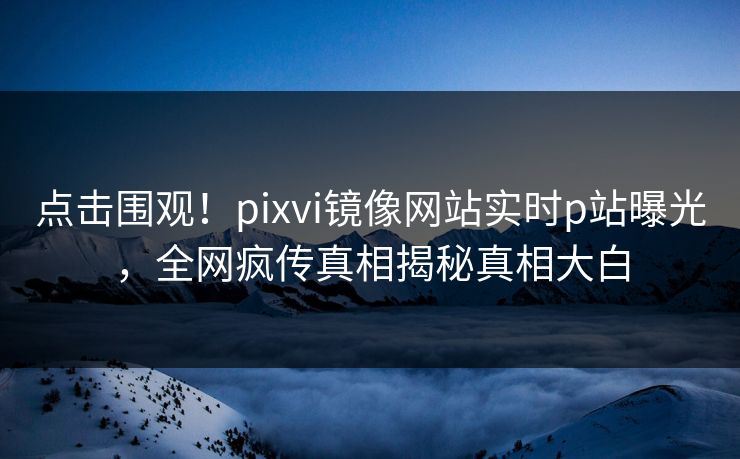 点击围观！pixvi镜像网站实时p站曝光，全网疯传真相揭秘真相大白