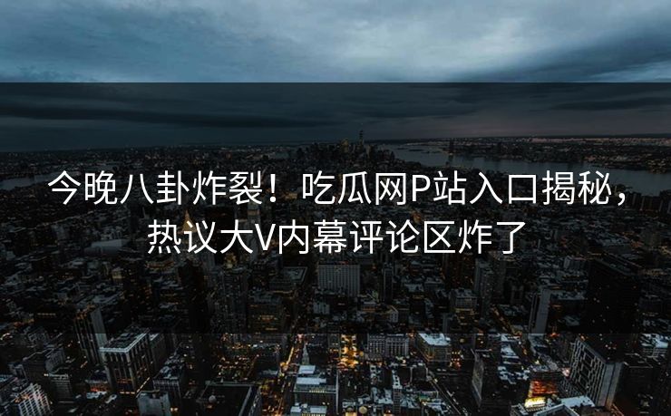今晚八卦炸裂！吃瓜网P站入口揭秘，热议大V内幕评论区炸了
