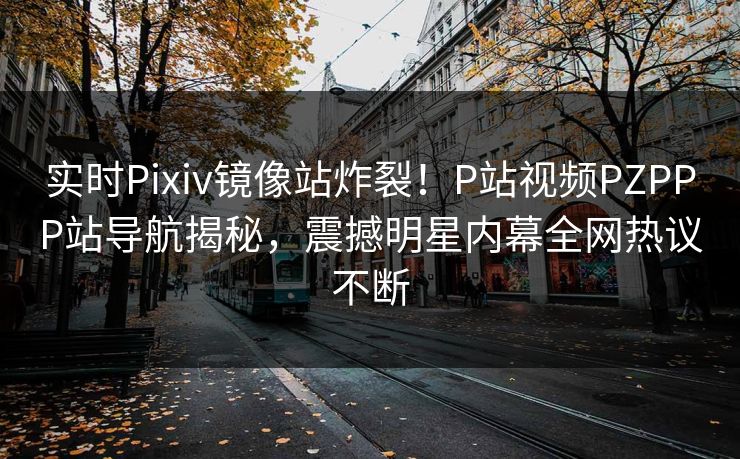 实时Pixiv镜像站炸裂！P站视频PZPPP站导航揭秘，震撼明星内幕全网热议不断