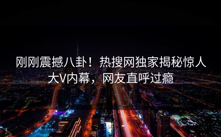 刚刚震撼八卦！热搜网独家揭秘惊人大V内幕，网友直呼过瘾