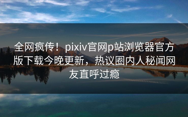 全网疯传！pixiv官网p站浏览器官方版下载今晚更新，热议圈内人秘闻网友直呼过瘾