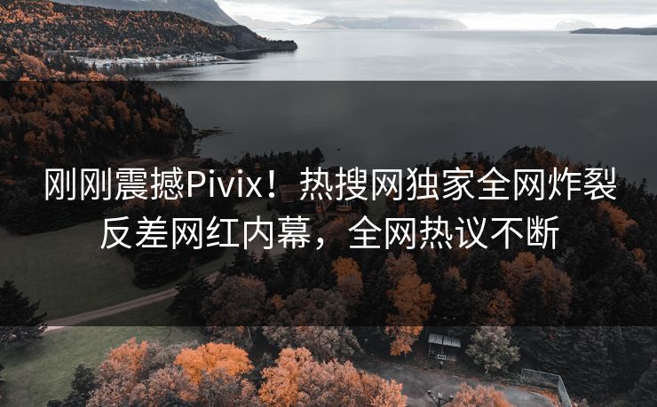 刚刚震撼Pivix！热搜网独家全网炸裂反差网红内幕，全网热议不断