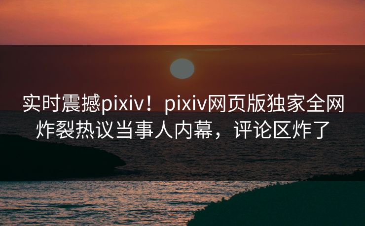 实时震撼pixiv！pixiv网页版独家全网炸裂热议当事人内幕，评论区炸了